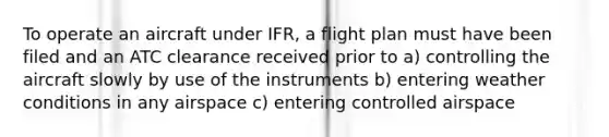 To operate an aircraft under IFR, a flight plan must have been filed and an ATC clearance received prior to a) controlling the aircraft slowly by use of the instruments b) entering weather conditions in any airspace c) entering controlled airspace