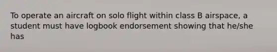 To operate an aircraft on solo flight within class B airspace, a student must have logbook endorsement showing that he/she has