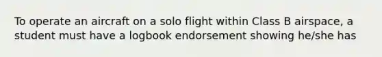 To operate an aircraft on a solo flight within Class B airspace, a student must have a logbook endorsement showing he/she has