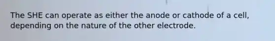 The SHE can operate as either the anode or cathode of a cell, depending on the nature of the other electrode.