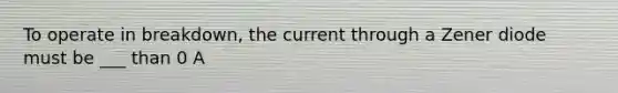 To operate in breakdown, the current through a Zener diode must be ___ than 0 A