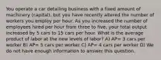 You operate a car detailing business with a fixed amount of machinery (capital), but you have recently altered the number of workers you employ per hour. As you increased the number of employees hired per hour from three to five, your total output increased by 5 cars to 15 cars per hour. What is the average product of labor at the new levels of labor? A) AP= 3 cars per worker B) AP= 5 cars per worker C) AP= 4 cars per worker D) We do not have enough information to answer this question.