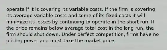 operate if it is covering its variable costs. If the firm is covering its average variable costs and some of its fixed costs it will minimize its losses by continuing to operate in the short run. If the price remains below average total cost in the long run, the firm should shut down. Under perfect competition, firms have no pricing power and must take the market price.