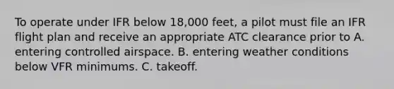 To operate under IFR below 18,000 feet, a pilot must file an IFR flight plan and receive an appropriate ATC clearance prior to A. entering controlled airspace. B. entering weather conditions below VFR minimums. C. takeoff.