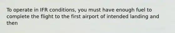 To operate in IFR conditions, you must have enough fuel to complete the flight to the first airport of intended landing and then