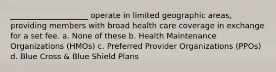 ____________________ operate in limited geographic areas, providing members with broad health care coverage in exchange for a set fee. a. None of these b. Health Maintenance Organizations (HMOs) c. Preferred Provider Organizations (PPOs) d. Blue Cross & Blue Shield Plans