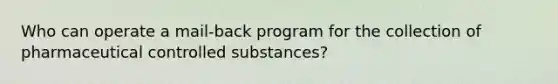 Who can operate a mail-back program for the collection of pharmaceutical controlled substances?