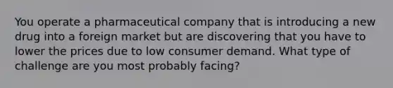 You operate a pharmaceutical company that is introducing a new drug into a foreign market but are discovering that you have to lower the prices due to low consumer demand. What type of challenge are you most probably facing?