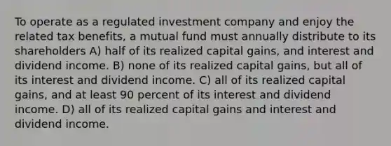 To operate as a regulated investment company and enjoy the related tax benefits, a mutual fund must annually distribute to its shareholders A) half of its realized capital gains, and interest and dividend income. B) none of its realized capital gains, but all of its interest and dividend income. C) all of its realized capital gains, and at least 90 percent of its interest and dividend income. D) all of its realized capital gains and interest and dividend income.