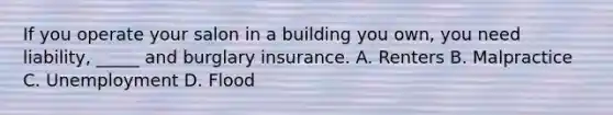 If you operate your salon in a building you own, you need liability, _____ and burglary insurance. A. Renters B. Malpractice C. Unemployment D. Flood