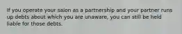 If you operate your salon as a partnership and your partner runs up debts about which you are unaware, you can still be held liable for those debts.