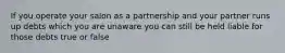 If you operate your salon as a partnership and your partner runs up debts which you are unaware you can still be held liable for those debts true or false