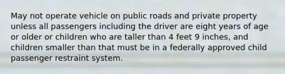 May not operate vehicle on public roads and private property unless all passengers including the driver are eight years of age or older or children who are taller than 4 feet 9 inches, and children smaller than that must be in a federally approved child passenger restraint system.