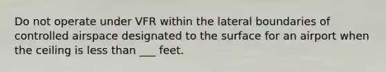 Do not operate under VFR within the lateral boundaries of controlled airspace designated to the surface for an airport when the ceiling is less than ___ feet.