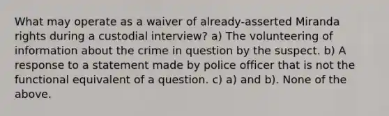 What may operate as a waiver of already-asserted Miranda rights during a custodial interview? a) The volunteering of information about the crime in question by the suspect. b) A response to a statement made by police officer that is not the functional equivalent of a question. c) a) and b). None of the above.