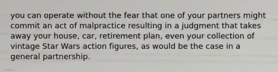 you can operate without the fear that one of your partners might commit an act of malpractice resulting in a judgment that takes away your house, car, retirement plan, even your collection of vintage Star Wars action figures, as would be the case in a <a href='https://www.questionai.com/knowledge/k6LbYuo3el-general-partnership' class='anchor-knowledge'>general partnership</a>.