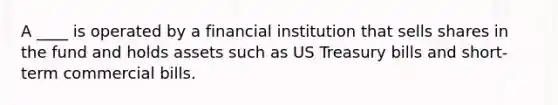 A ____ is operated by a financial institution that sells shares in the fund and holds assets such as US Treasury bills and short-term commercial bills.