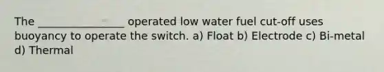 The ________________ operated low water fuel cut-off uses buoyancy to operate the switch. a) Float b) Electrode c) Bi-metal d) Thermal