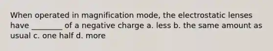 When operated in magnification mode, the electrostatic lenses have ________ of a negative charge a. less b. the same amount as usual c. one half d. more