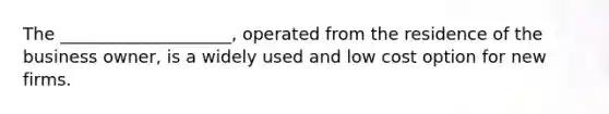 The ____________________, operated from the residence of the business owner, is a widely used and low cost option for new firms.