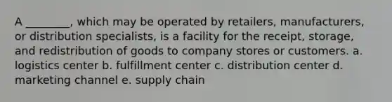 A ________, which may be operated by retailers, manufacturers, or distribution specialists, is a facility for the receipt, storage, and redistribution of goods to company stores or customers. a. logistics center b. fulfillment center c. distribution center d. marketing channel e. supply chain