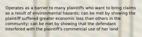 Operates as a barrier to many plaintiffs who want to bring claims as a result of environmental hazards; can be met by showing the plaintiff suffered greater economic loss than others in the community; can be met by showing that the defendant interfered with the plaintiff's commercial use of her land