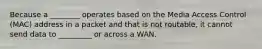 Because a ________ operates based on the Media Access Control (MAC) address in a packet and that is not routable, it cannot send data to _________ or across a WAN.