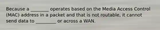 Because a ________ operates based on the Media Access Control (MAC) address in a packet and that is not routable, it cannot send data to _________ or across a WAN.