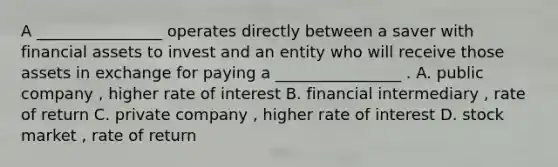 A ________________ operates directly between a saver with financial assets to invest and an entity who will receive those assets in exchange for paying a ________________ . A. public company , higher rate of interest B. financial intermediary , rate of return C. private company , higher rate of interest D. stock market , rate of return