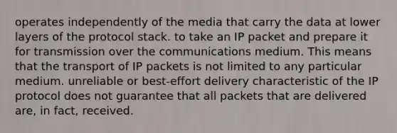 operates independently of the media that carry the data at lower layers of the protocol stack. to take an IP packet and prepare it for transmission over the communications medium. This means that the transport of IP packets is not limited to any particular medium. unreliable or best-effort delivery characteristic of the IP protocol does not guarantee that all packets that are delivered are, in fact, received.