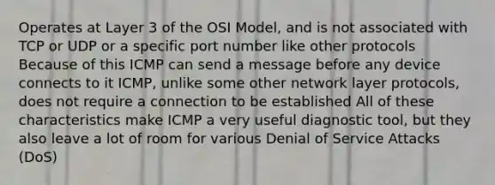 Operates at Layer 3 of the OSI Model, and is not associated with TCP or UDP or a specific port number like other protocols Because of this ICMP can send a message before any device connects to it ICMP, unlike some other network layer protocols, does not require a connection to be established All of these characteristics make ICMP a very useful diagnostic tool, but they also leave a lot of room for various Denial of Service Attacks (DoS)