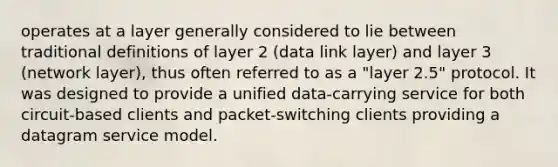 operates at a layer generally considered to lie between traditional definitions of layer 2 (data link layer) and layer 3 (network layer), thus often referred to as a "layer 2.5" protocol. It was designed to provide a unified data-carrying service for both circuit-based clients and packet-switching clients providing a datagram service model.