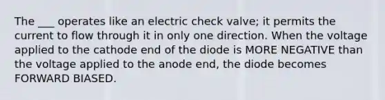 The ___ operates like an electric check valve; it permits the current to flow through it in only one direction. When the voltage applied to the cathode end of the diode is MORE NEGATIVE than the voltage applied to the anode end, the diode becomes FORWARD BIASED.