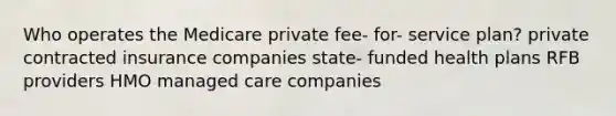 Who operates the Medicare private fee- for- service plan? private contracted insurance companies state- funded health plans RFB providers HMO managed care companies