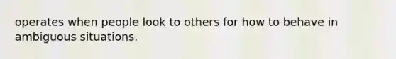 operates when people look to others for how to behave in ambiguous situations.