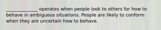 ______________ operates when people look to others for how to behave in ambiguous situations. People are likely to conform when they are uncertain how to behave.