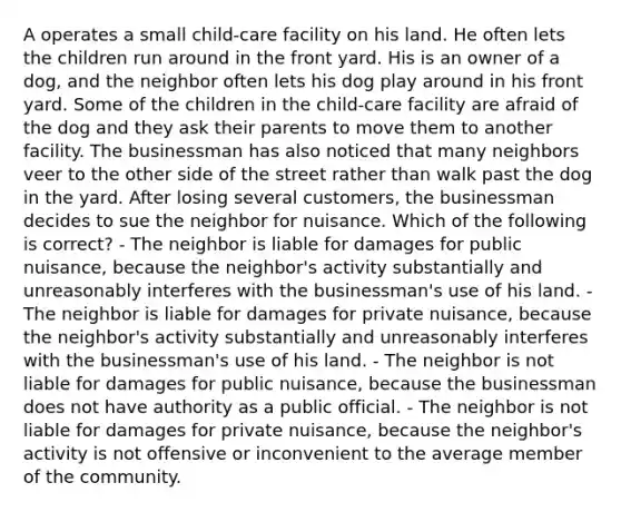 A operates a small child-care facility on his land. He often lets the children run around in the front yard. His is an owner of a dog, and the neighbor often lets his dog play around in his front yard. Some of the children in the child-care facility are afraid of the dog and they ask their parents to move them to another facility. The businessman has also noticed that many neighbors veer to the other side of the street rather than walk past the dog in the yard. After losing several customers, the businessman decides to sue the neighbor for nuisance. Which of the following is correct? - The neighbor is liable for damages for public nuisance, because the neighbor's activity substantially and unreasonably interferes with the businessman's use of his land. - The neighbor is liable for damages for private nuisance, because the neighbor's activity substantially and unreasonably interferes with the businessman's use of his land. - The neighbor is not liable for damages for public nuisance, because the businessman does not have authority as a public official. - The neighbor is not liable for damages for private nuisance, because the neighbor's activity is not offensive or inconvenient to the average member of the community.