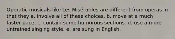 Operatic musicals like Les Misérables are different from operas in that they a. involve all of these choices. b. move at a much faster pace. c. contain some humorous sections. d. use a more untrained singing style. e. are sung in English.