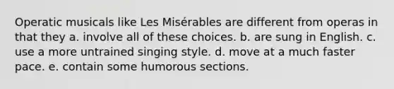 Operatic musicals like Les Misérables are different from operas in that they a. involve all of these choices. b. are sung in English. c. use a more untrained singing style. d. move at a much faster pace. e. contain some humorous sections.