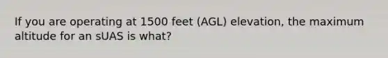 If you are operating at 1500 feet (AGL) elevation, the maximum altitude for an sUAS is what?