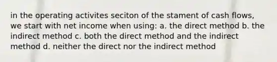 in the operating activites seciton of the stament of cash flows, we start with net income when using: a. the direct method b. the indirect method c. both the direct method and the indirect method d. neither the direct nor the indirect method