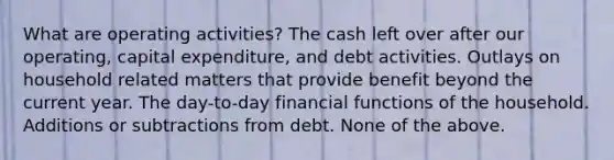 What are operating activities? The cash left over after our operating, capital expenditure, and debt activities. Outlays on household related matters that provide benefit beyond the current year. The day-to-day financial functions of the household. Additions or subtractions from debt. None of the above.