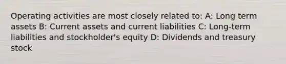 Operating activities are most closely related to: A: Long term assets B: Current assets and current liabilities C: Long-term liabilities and stockholder's equity D: Dividends and treasury stock