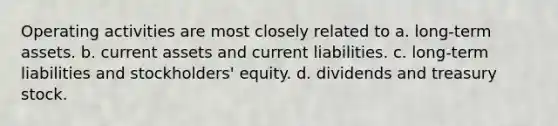 Operating activities are most closely related to a. long-term assets. b. current assets and current liabilities. c. long-term liabilities and stockholders' equity. d. dividends and treasury stock.