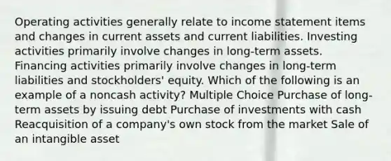 Operating activities generally relate to income statement items and changes in current assets and current liabilities. Investing activities primarily involve changes in long-term assets. Financing activities primarily involve changes in long-term liabilities and stockholders' equity. Which of the following is an example of a noncash activity? Multiple Choice Purchase of long-term assets by issuing debt Purchase of investments with cash Reacquisition of a company's own stock from the market Sale of an intangible asset