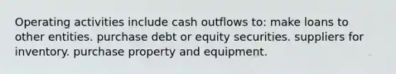 Operating activities include cash outflows to: make loans to other entities. purchase debt or equity securities. suppliers for inventory. purchase property and equipment.