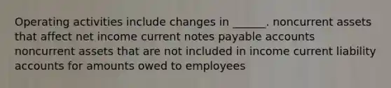 Operating activities include changes in ______. noncurrent assets that affect net income current notes payable accounts noncurrent assets that are not included in income current liability accounts for amounts owed to employees