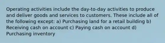 Operating activities include the day-to-day activities to produce and deliver goods and services to customers. These include all of the following except: a) Purchasing land for a retail building b) Receiving cash on account c) Paying cash on account d) Purchasing inventory