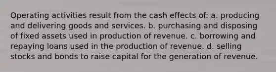 Operating activities result from the cash effects of: a. producing and delivering goods and services. b. purchasing and disposing of fixed assets used in production of revenue. c. borrowing and repaying loans used in the production of revenue. d. selling stocks and bonds to raise capital for the generation of revenue.