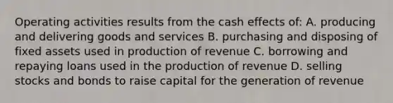 Operating activities results from the cash effects of: A. producing and delivering goods and services B. purchasing and disposing of fixed assets used in production of revenue C. borrowing and repaying loans used in the production of revenue D. selling stocks and bonds to raise capital for the generation of revenue